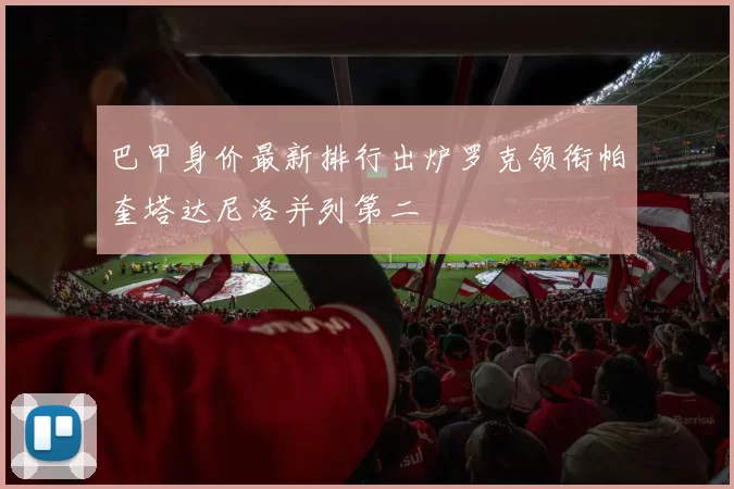 巴甲身价最新排行出炉罗克领衔帕奎塔达尼洛并列第二